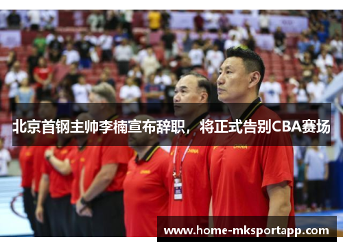北京首钢主帅李楠宣布辞职，将正式告别CBA赛场